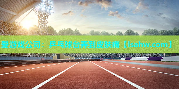 爱游戏公司：乒乓球台弄到皮肤痛