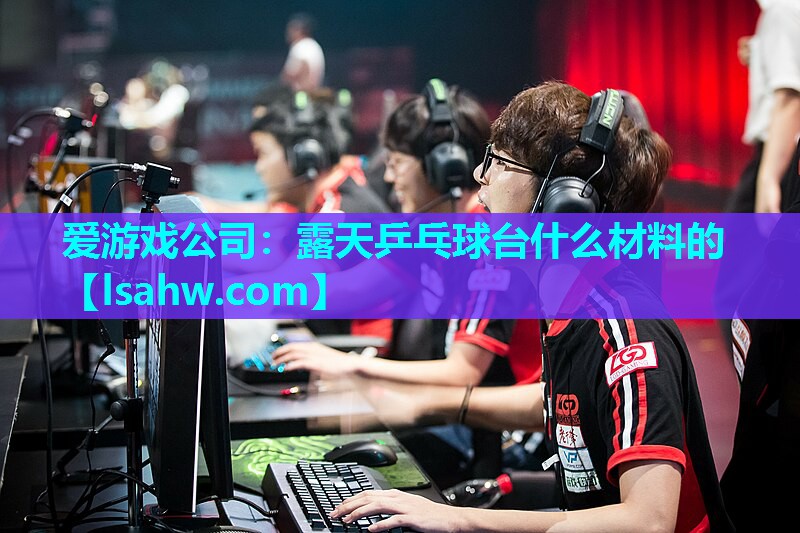 爱游戏公司：露天乒乓球台什么材料的