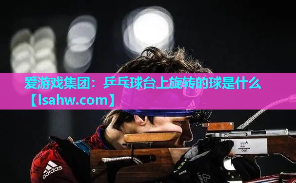 乒乓球台上旋转的球是什么 乒乓球台上旋转的球是什么
