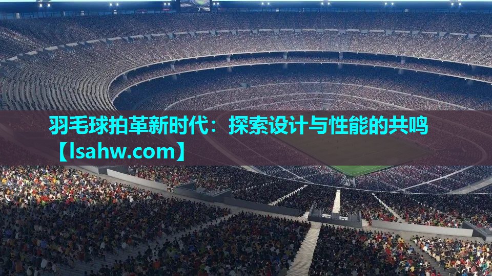 羽毛球拍革新时代:探索设计与性能的共鸣 羽毛球拍革新时代:探索设计与性能的共鸣